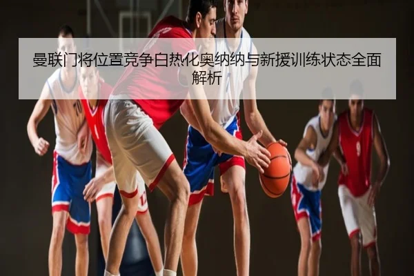 曼联门将位置竞争白热化奥纳纳与新援训练状态全面解析
