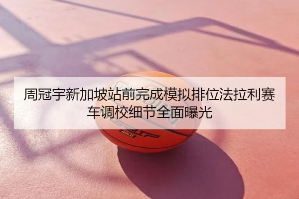 周冠宇新加坡站前完成模拟排位法拉利赛车调校细节全面曝光
