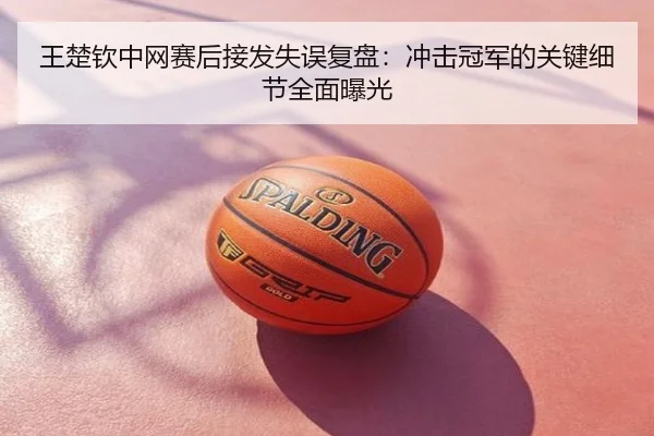 王楚钦中网赛后接发失误复盘：冲击冠军的关键细节全面曝光